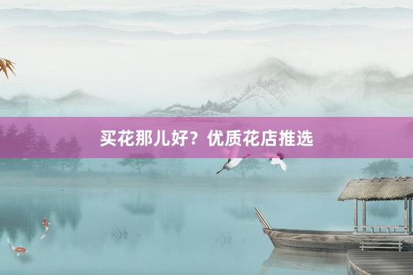 买花那儿好？优质花店推选